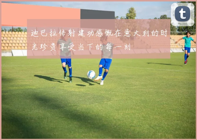 迪巴拉传射建功感慨在意大利的时光珍贵享受当下的每一刻