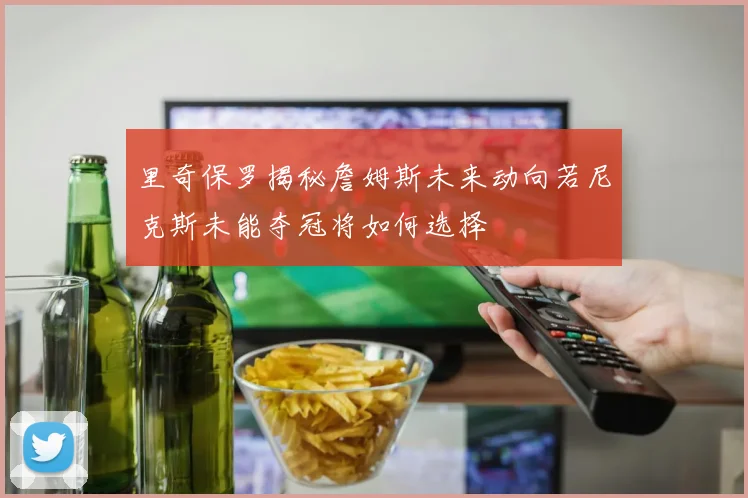 里奇保罗揭秘詹姆斯未来动向若尼克斯未能夺冠将如何选择