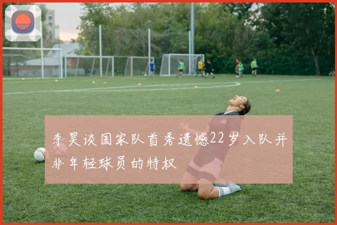 李昊谈国家队首秀遗憾22岁入队并非年轻球员的特权