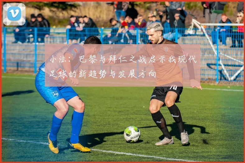 小法：巴黎与拜仁之战启示我现代足球的新趋势与发展方向