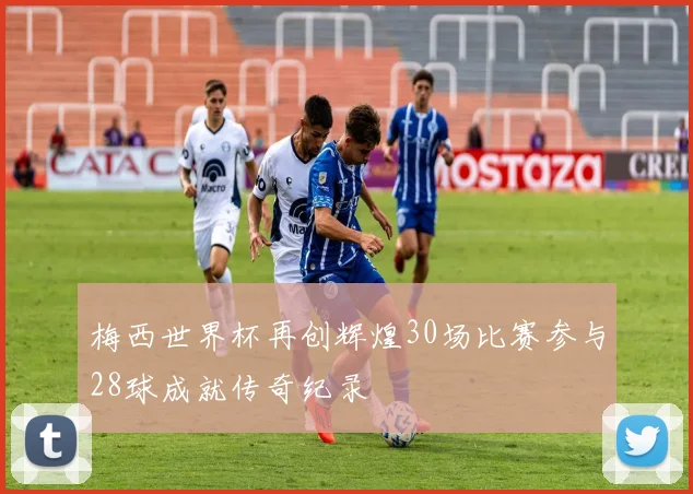 梅西世界杯再创辉煌30场比赛参与28球成就传奇纪录