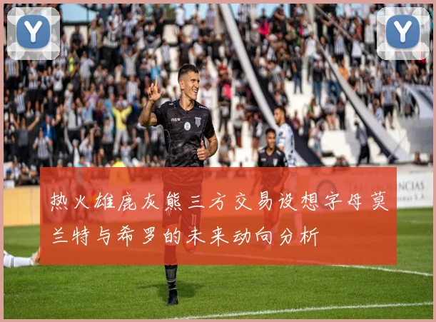 热火雄鹿灰熊三方交易设想字母莫兰特与希罗的未来动向分析