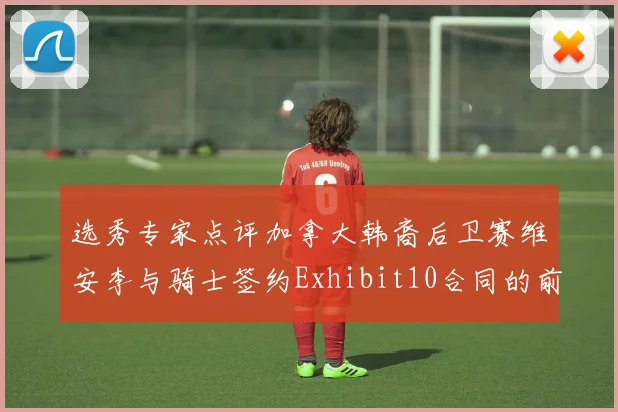 选秀专家点评加拿大韩裔后卫赛维安李与骑士签约Exhibit10合同的前景分析