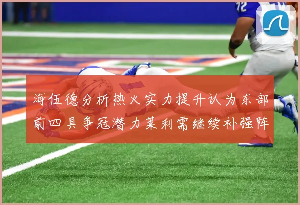 海伍德分析热火实力提升认为东部前四具争冠潜力莱利需继续补强阵容