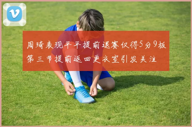 周琦表现平平提前退赛仅得5分9板第三节提前返回更衣室引发关注
