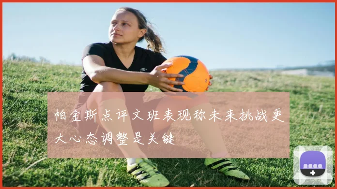 帕金斯点评文班表现称未来挑战更大心态调整是关键