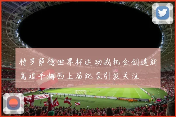 特罗萨德世界杯运动战机会创造新高追平梅西上届纪录引发关注