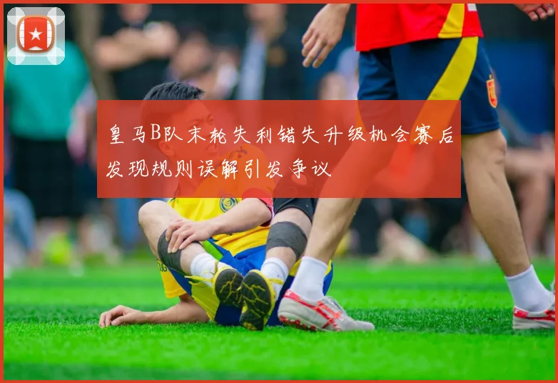 皇马B队末轮失利错失升级机会赛后发现规则误解引发争议