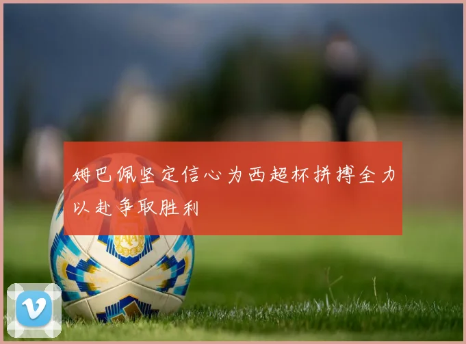 姆巴佩坚定信心为西超杯拼搏全力以赴争取胜利