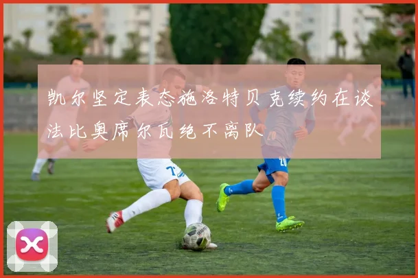 凯尔坚定表态施洛特贝克续约在谈法比奥席尔瓦绝不离队
