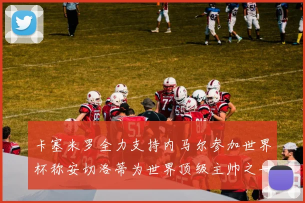 卡塞米罗全力支持内马尔参加世界杯称安切洛蒂为世界顶级主帅之一