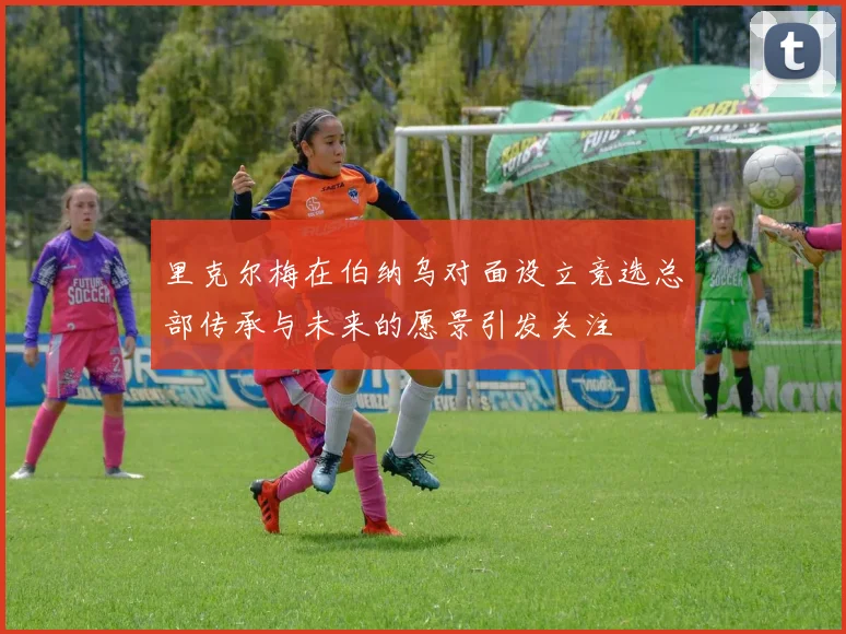 里克尔梅在伯纳乌对面设立竞选总部传承与未来的愿景引发关注