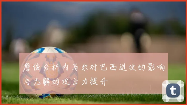 詹俊分析内马尔对巴西进攻的影响与无解的攻击力提升