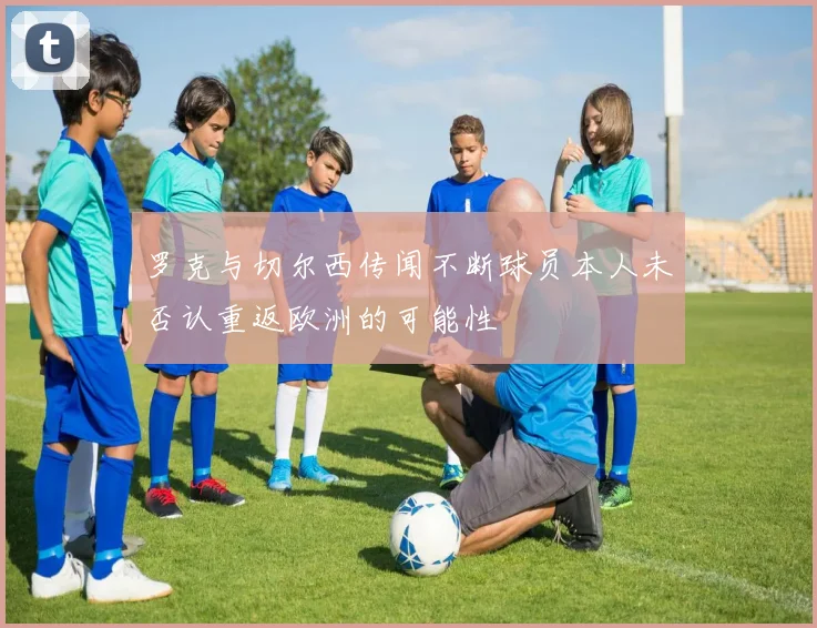 罗克与切尔西传闻不断球员本人未否认重返欧洲的可能性
