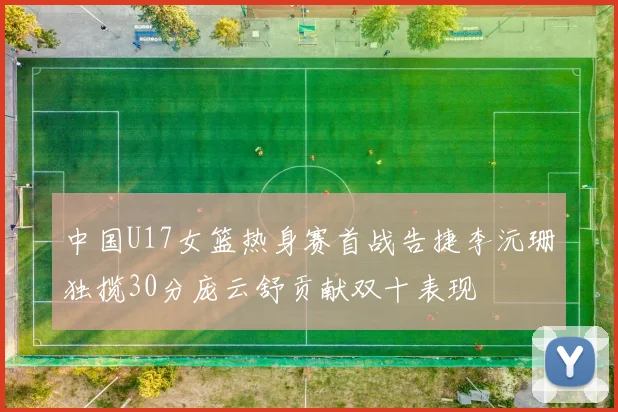 中国U17女篮热身赛首战告捷李沅珊独揽30分庞云舒贡献双十表现