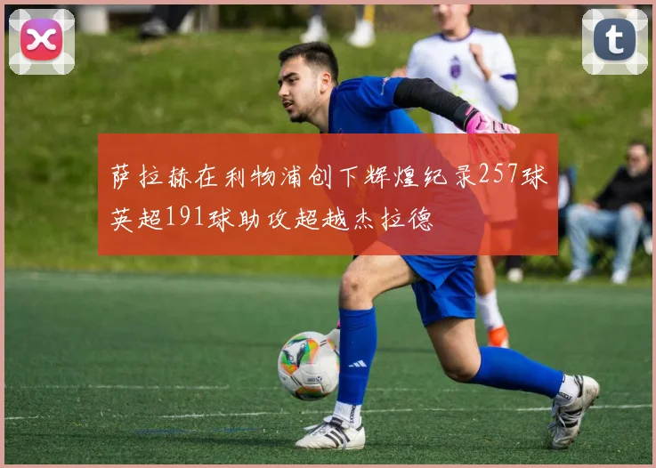 萨拉赫在利物浦创下辉煌纪录257球英超191球助攻超越杰拉德