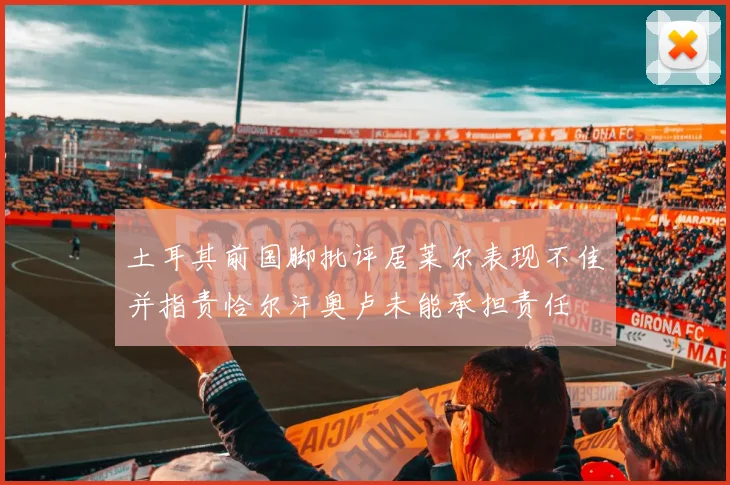 土耳其前国脚批评居莱尔表现不佳并指责恰尔汗奥卢未能承担责任