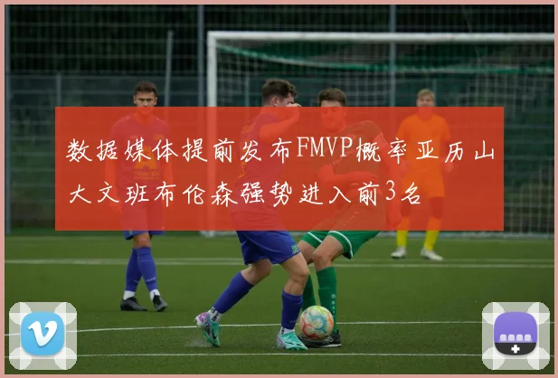 数据媒体提前发布FMVP概率亚历山大文班布伦森强势进入前3名