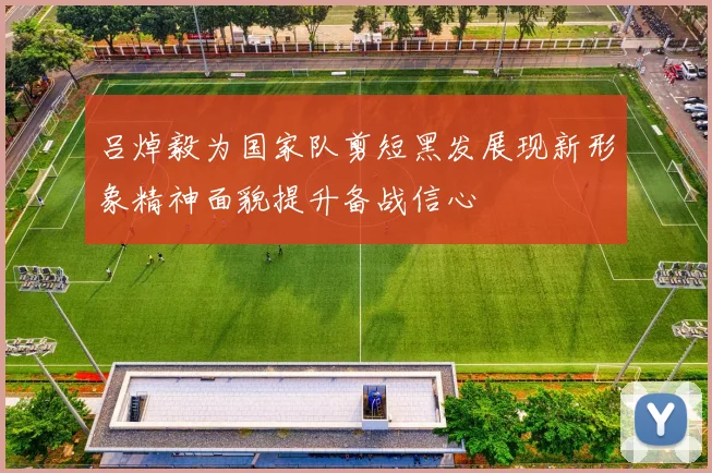 吕焯毅为国家队剪短黑发展现新形象精神面貌提升备战信心